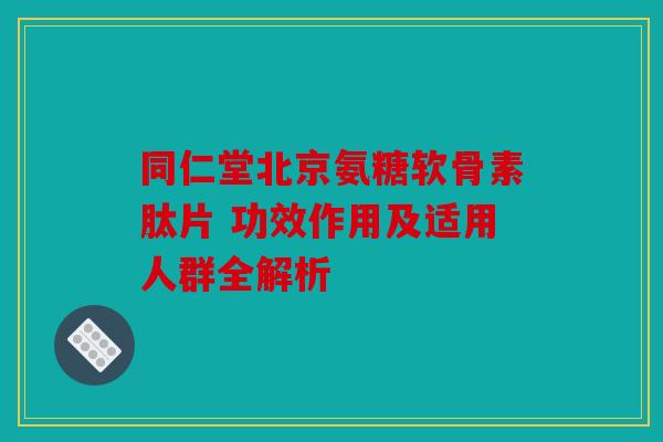 同仁堂北京氨糖软骨素肽片 功效作用及适用人群全解析