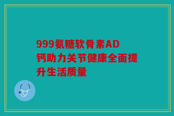 999氨糖软骨素AD钙助力关节健康全面提升生活质量