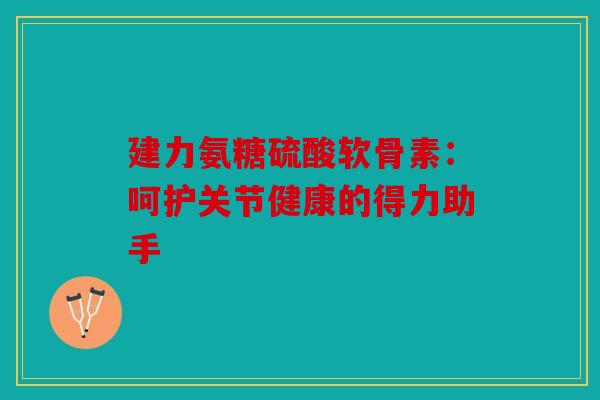 建力氨糖硫酸软骨素：呵护关节健康的得力助手