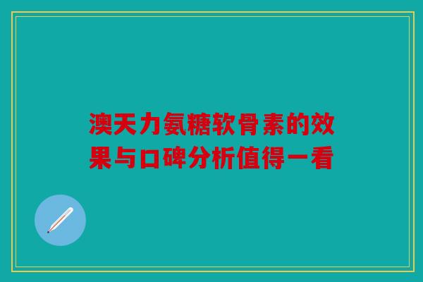 澳天力氨糖软骨素的效果与口碑分析值得一看