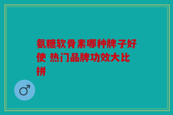 氨糖软骨素哪种牌子好使 热门品牌功效大比拼