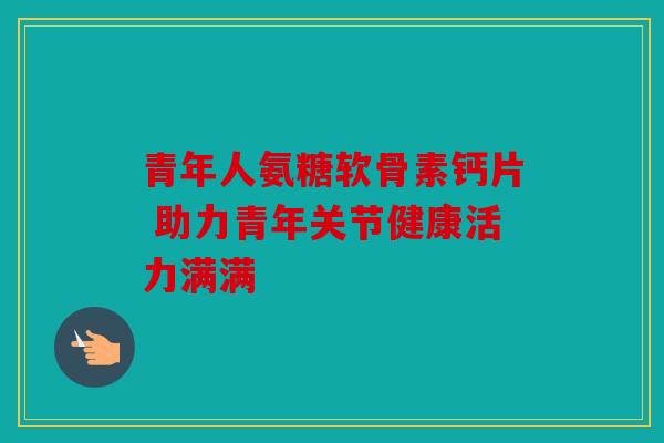 青年人氨糖软骨素钙片 助力青年关节健康活力满满