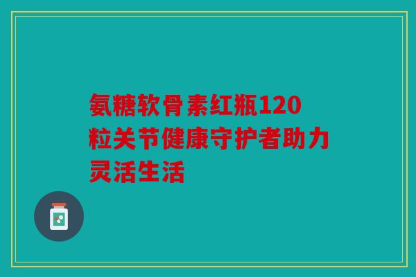 氨糖软骨素红瓶120粒关节健康守护者助力灵活生活