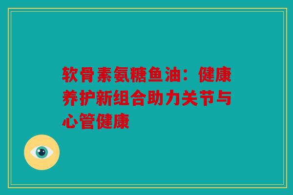 软骨素氨糖鱼油：健康养护新组合助力关节与心管健康