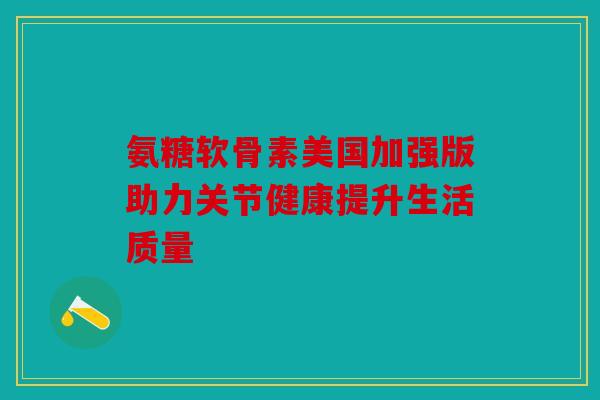 氨糖软骨素美国加强版助力关节健康提升生活质量