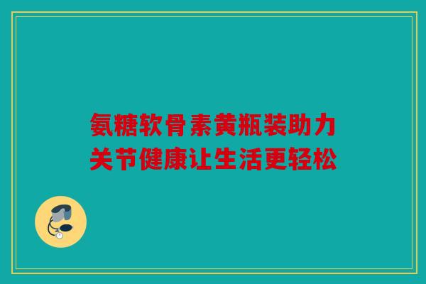 氨糖软骨素黄瓶装助力关节健康让生活更轻松