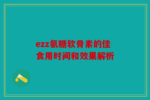 ezz氨糖软骨素的佳食用时间和效果解析