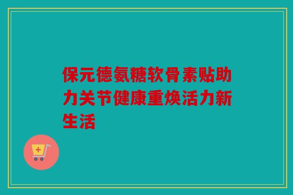 保元德氨糖软骨素贴助力关节健康重焕活力新生活