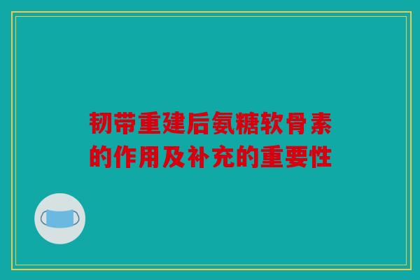 韧带重建后氨糖软骨素的作用及补充的重要性