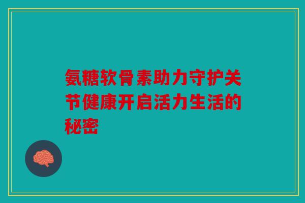 氨糖软骨素助力守护关节健康开启活力生活的秘密
