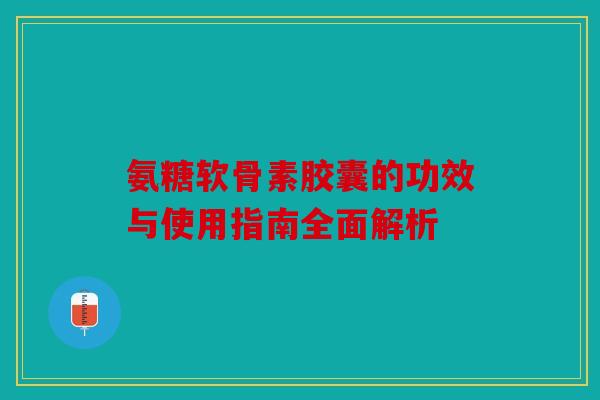 氨糖软骨素胶囊的功效与使用指南全面解析