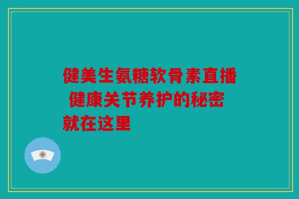 健美生氨糖软骨素直播 健康关节养护的秘密就在这里