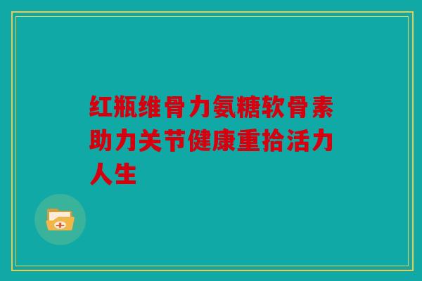红瓶维骨力氨糖软骨素助力关节健康重拾活力人生