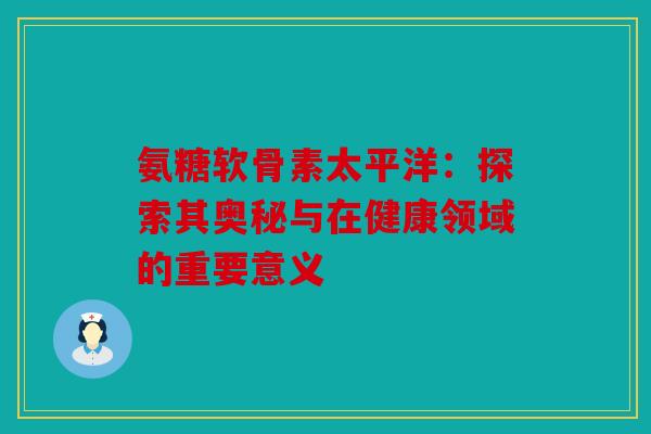 氨糖软骨素太平洋：探索其奥秘与在健康领域的重要意义