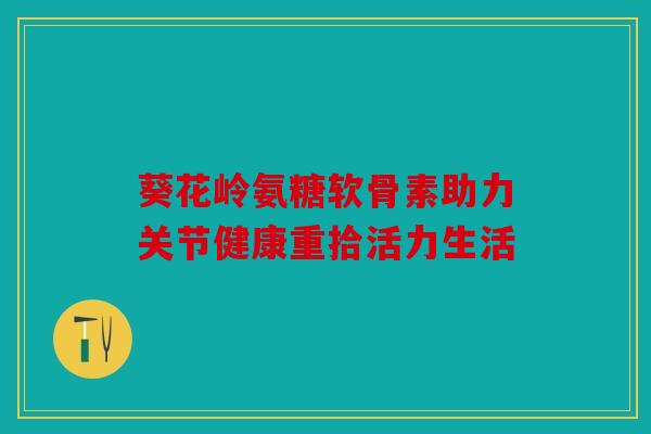 葵花岭氨糖软骨素助力关节健康重拾活力生活
