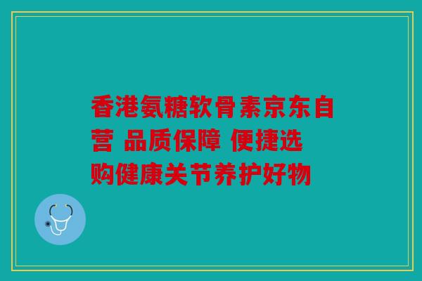 香港氨糖软骨素京东自营 品质保障 便捷选购健康关节养护好物
