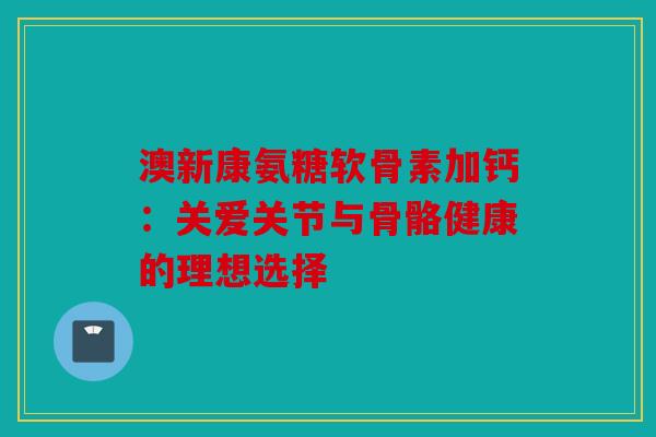 澳新康氨糖软骨素加钙：关爱关节与骨骼健康的理想选择