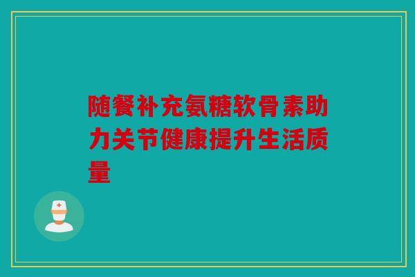 随餐补充氨糖软骨素助力关节健康提升生活质量