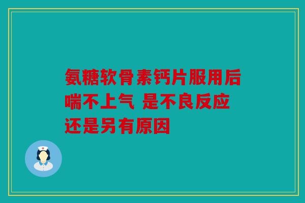 氨糖软骨素钙片服用后喘不上气 是不良反应还是另有原因