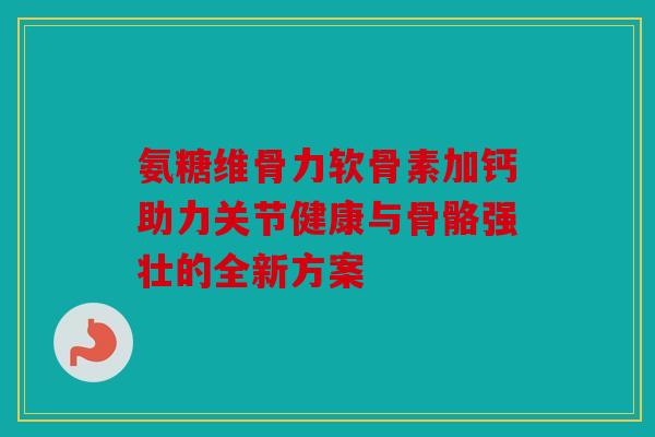 氨糖维骨力软骨素加钙助力关节健康与骨骼强壮的全新方案