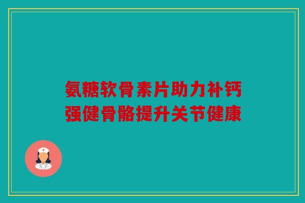 氨糖软骨素片助力补钙强健骨骼提升关节健康
