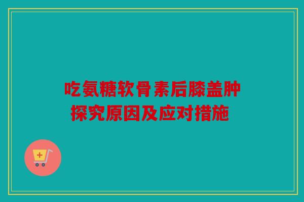 吃氨糖软骨素后膝盖肿 探究原因及应对措施