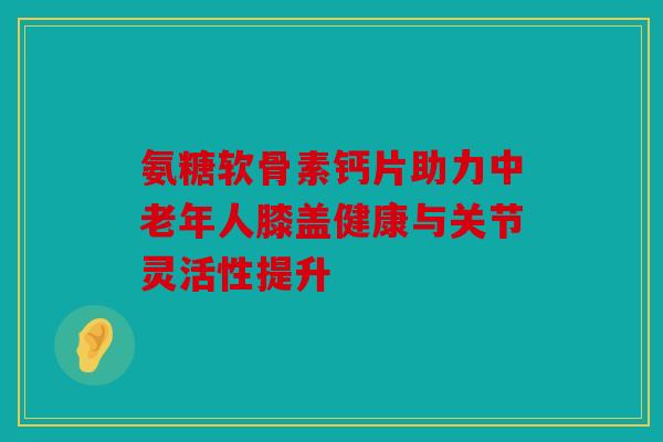 氨糖软骨素钙片助力中老年人膝盖健康与关节灵活性提升