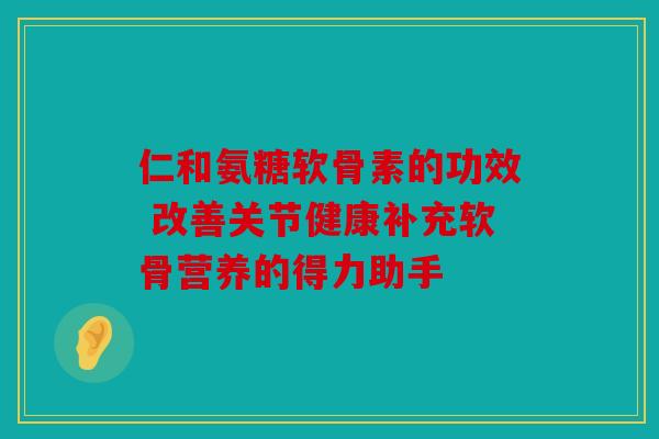 仁和氨糖软骨素的功效 改善关节健康补充软骨营养的得力助手