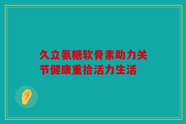 久立氨糖软骨素助力关节健康重拾活力生活