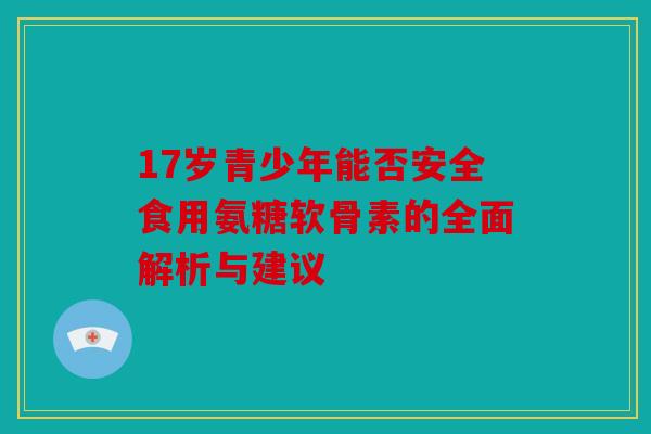 17岁青少年能否安全食用氨糖软骨素的全面解析与建议