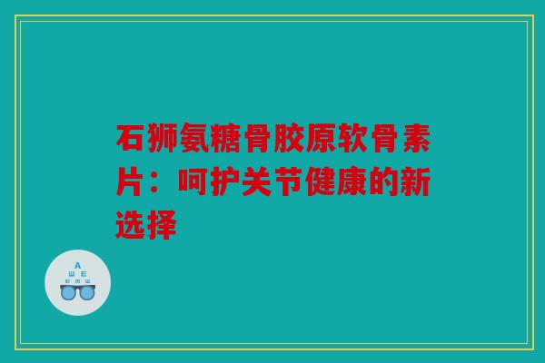 石狮氨糖骨胶原软骨素片：呵护关节健康的新选择
