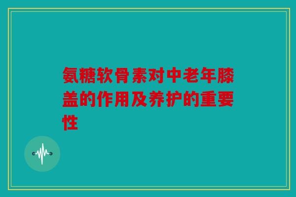 氨糖软骨素对中老年膝盖的作用及养护的重要性