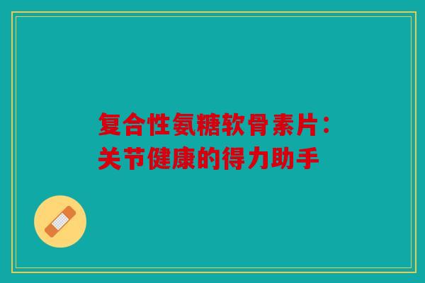 复合性氨糖软骨素片：关节健康的得力助手