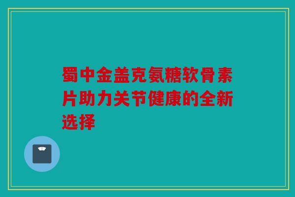 蜀中金盖克氨糖软骨素片助力关节健康的全新选择