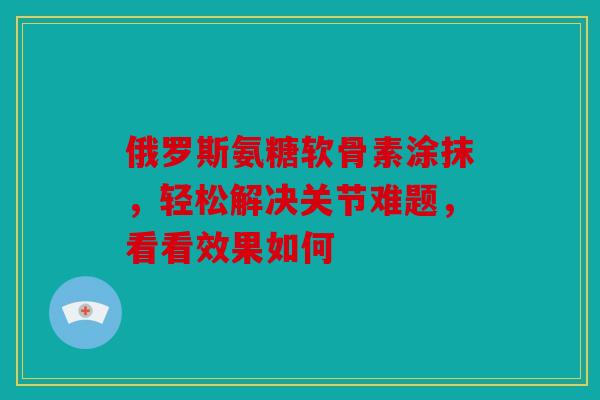 俄罗斯氨糖软骨素涂抹，轻松解决关节难题，看看效果如何
