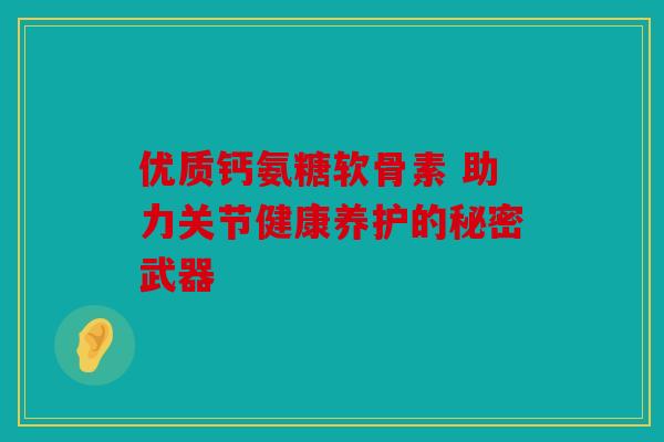 优质钙氨糖软骨素 助力关节健康养护的秘密武器
