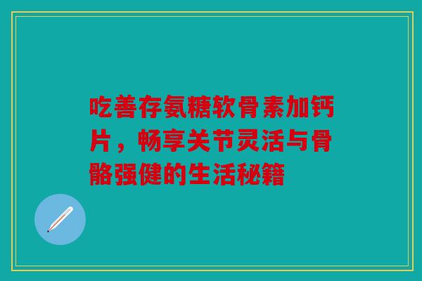 吃善存氨糖软骨素加钙片，畅享关节灵活与骨骼强健的生活秘籍