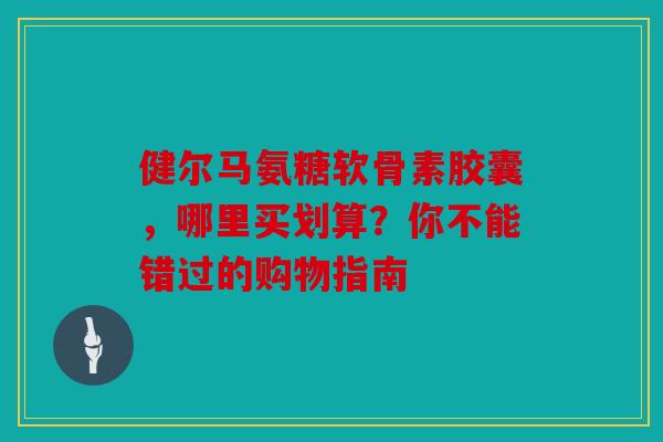健尔马氨糖软骨素胶囊，哪里买划算？你不能错过的购物指南