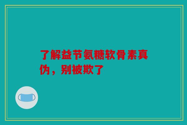 了解益节氨糖软骨素真伪，别被欺了