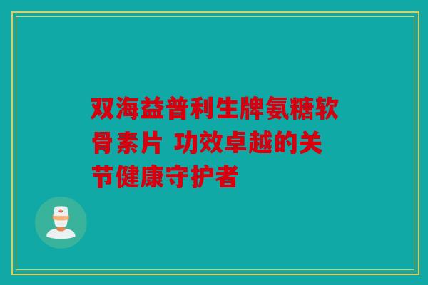 双海益普利生牌氨糖软骨素片 功效卓越的关节健康守护者