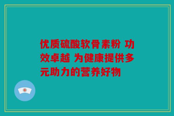 优质硫酸软骨素粉 功效卓越 为健康提供多元助力的营养好物