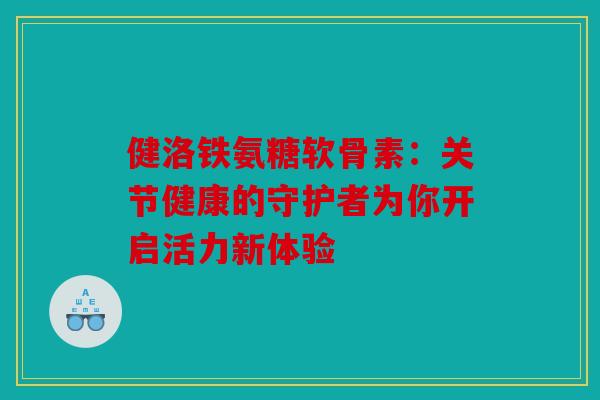 健洛铁氨糖软骨素：关节健康的守护者为你开启活力新体验