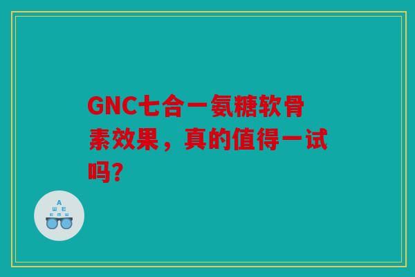 GNC七合一氨糖软骨素效果，真的值得一试吗？