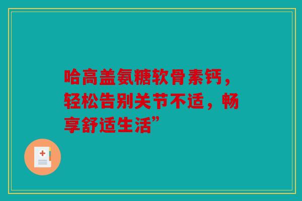 哈高盖氨糖软骨素钙，轻松告别关节不适，畅享舒适生活”