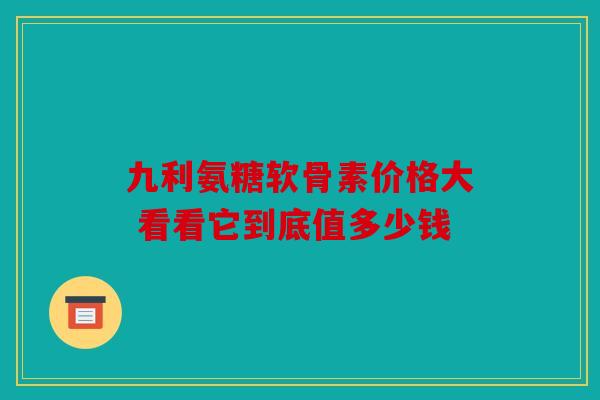 九利氨糖软骨素价格大 看看它到底值多少钱