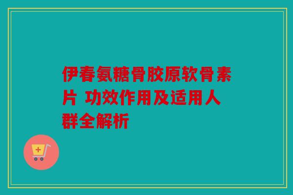 伊春氨糖骨胶原软骨素片 功效作用及适用人群全解析