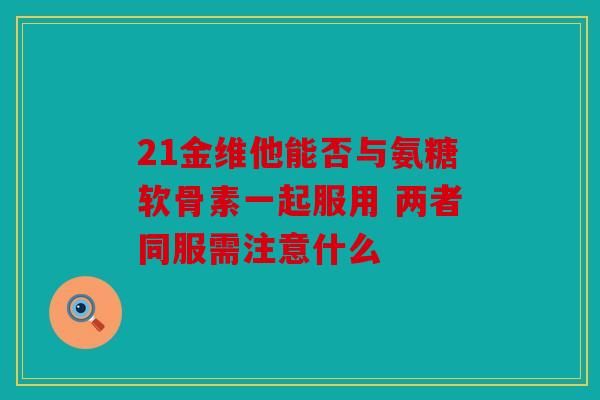21金维他能否与氨糖软骨素一起服用 两者同服需注意什么