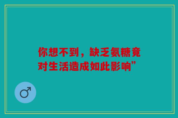 你想不到，缺乏氨糖竟对生活造成如此影响”