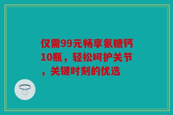 仅需99元畅享氨糖钙10瓶，轻松呵护关节，关键时刻的优选