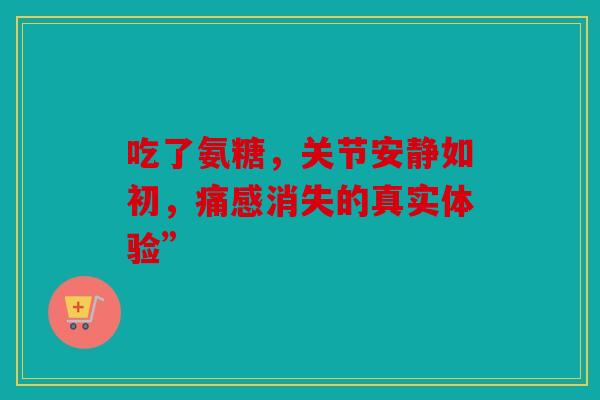 吃了氨糖，关节安静如初，痛感消失的真实体验”